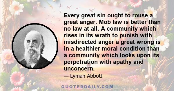 Every great sin ought to rouse a great anger. Mob law is better than no law at all. A community which rises in its wrath to punish with misdirected anger a great wrong is in a healthier moral condition than a community