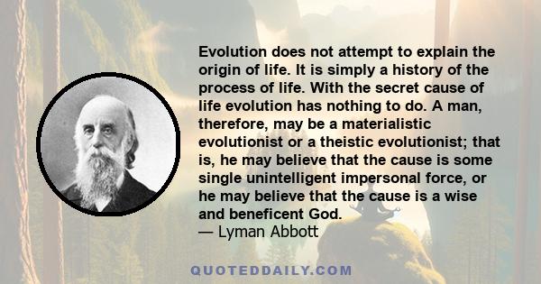 Evolution does not attempt to explain the origin of life. It is simply a history of the process of life. With the secret cause of life evolution has nothing to do. A man, therefore, may be a materialistic evolutionist