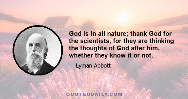 God is in all nature; thank God for the scientists, for they are thinking the thoughts of God after him, whether they know it or not.