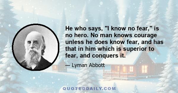 He who says, I know no fear, is no hero. No man knows courage unless he does know fear, and has that in him which is superior to fear, and conquers it.