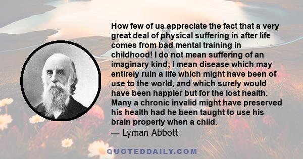 How few of us appreciate the fact that a very great deal of physical suffering in after life comes from bad mental training in childhood! I do not mean suffering of an imaginary kind; I mean disease which may entirely