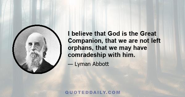 I believe that God is the Great Companion, that we are not left orphans, that we may have comradeship with him.