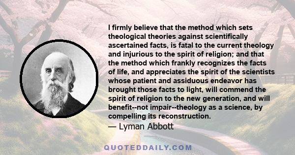 I firmly believe that the method which sets theological theories against scientifically ascertained facts, is fatal to the current theology and injurious to the spirit of religion; and that the method which frankly