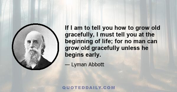 If I am to tell you how to grow old gracefully, I must tell you at the beginning of life; for no man can grow old gracefully unless he begins early.