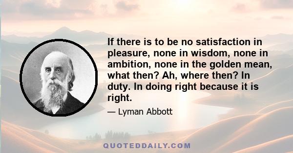 If there is to be no satisfaction in pleasure, none in wisdom, none in ambition, none in the golden mean, what then? Ah, where then? In duty. In doing right because it is right.