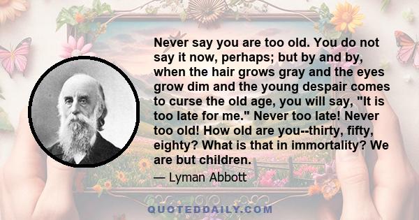 Never say you are too old. You do not say it now, perhaps; but by and by, when the hair grows gray and the eyes grow dim and the young despair comes to curse the old age, you will say, It is too late for me. Never too