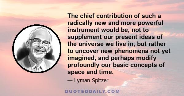 The chief contribution of such a radically new and more powerful instrument would be, not to supplement our present ideas of the universe we live in, but rather to uncover new phenomena not yet imagined, and perhaps