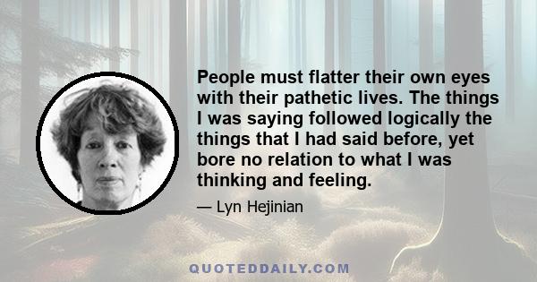 People must flatter their own eyes with their pathetic lives. The things I was saying followed logically the things that I had said before, yet bore no relation to what I was thinking and feeling.