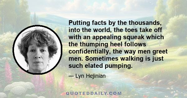 Putting facts by the thousands, into the world, the toes take off with an appealing squeak which the thumping heel follows confidentially, the way men greet men. Sometimes walking is just such elated pumping.