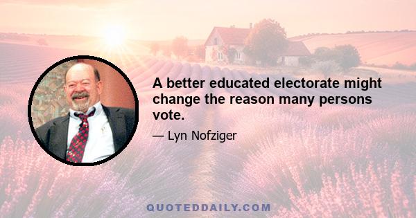 A better educated electorate might change the reason many persons vote.