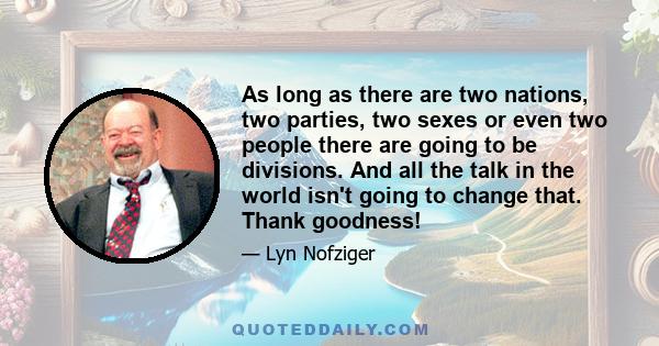 As long as there are two nations, two parties, two sexes or even two people there are going to be divisions. And all the talk in the world isn't going to change that. Thank goodness!