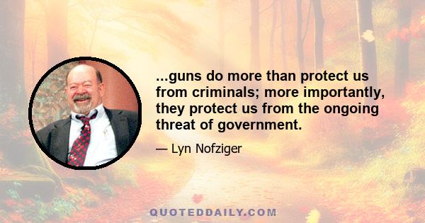 ...guns do more than protect us from criminals; more importantly, they protect us from the ongoing threat of government.