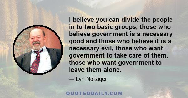 I believe you can divide the people in to two basic groups, those who believe government is a necessary good and those who believe it is a necessary evil, those who want government to take care of them, those who want