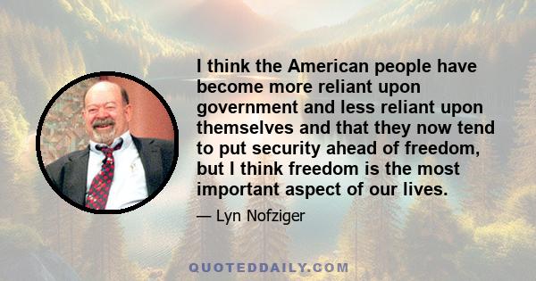 I think the American people have become more reliant upon government and less reliant upon themselves and that they now tend to put security ahead of freedom, but I think freedom is the most important aspect of our