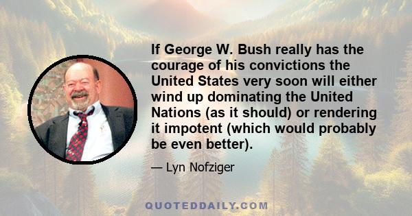 If George W. Bush really has the courage of his convictions the United States very soon will either wind up dominating the United Nations (as it should) or rendering it impotent (which would probably be even better).