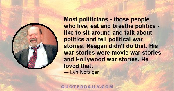 Most politicians - those people who live, eat and breathe politics - like to sit around and talk about politics and tell political war stories. Reagan didn't do that. His war stories were movie war stories and Hollywood 