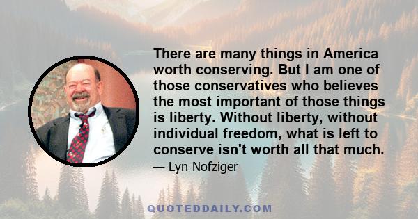 There are many things in America worth conserving. But I am one of those conservatives who believes the most important of those things is liberty. Without liberty, without individual freedom, what is left to conserve