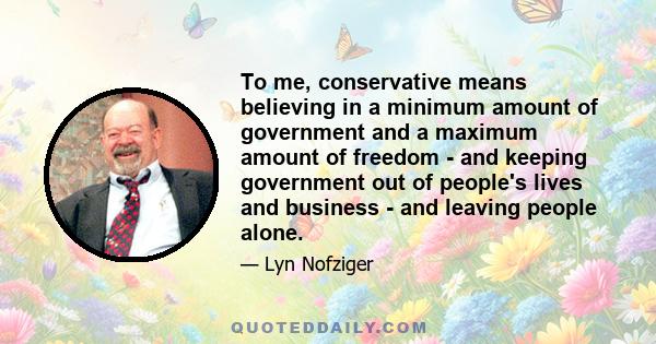 To me, conservative means believing in a minimum amount of government and a maximum amount of freedom - and keeping government out of people's lives and business - and leaving people alone.