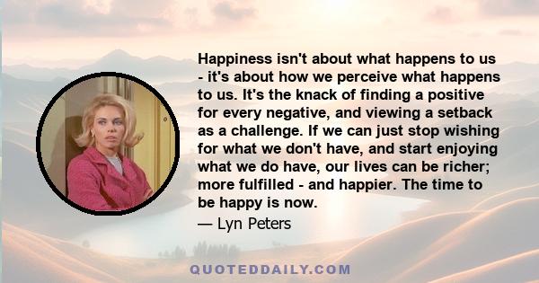 Happiness isn't about what happens to us - it's about how we perceive what happens to us. It's the knack of finding a positive for every negative, and viewing a setback as a challenge. If we can just stop wishing for