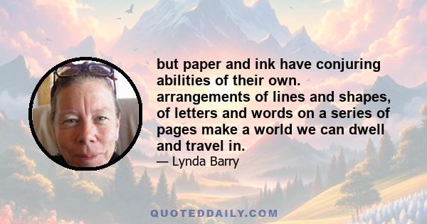 but paper and ink have conjuring abilities of their own. arrangements of lines and shapes, of letters and words on a series of pages make a world we can dwell and travel in.