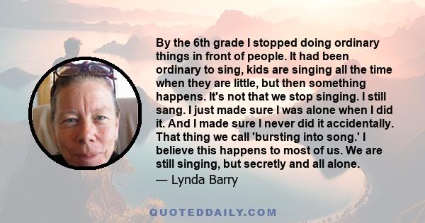 By the 6th grade I stopped doing ordinary things in front of people. It had been ordinary to sing, kids are singing all the time when they are little, but then something happens. It's not that we stop singing. I still