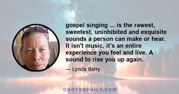 gospel singing ... is the rawest, sweetest, uninhibited and exquisite sounds a person can make or hear. It isn't music, it's an entire experience you feel and live. A sound to rise you up again.