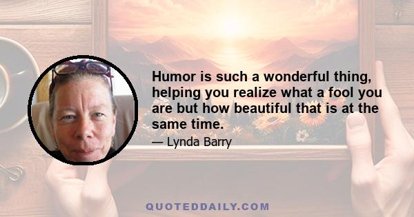 Humor is such a wonderful thing, helping you realize what a fool you are but how beautiful that is at the same time.