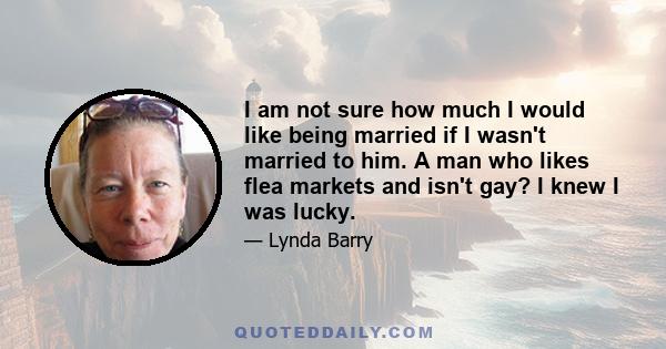 I am not sure how much I would like being married if I wasn't married to him. A man who likes flea markets and isn't gay? I knew I was lucky.