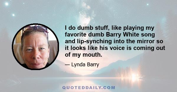 I do dumb stuff, like playing my favorite dumb Barry White song and lip-synching into the mirror so it looks like his voice is coming out of my mouth.