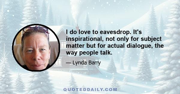 I do love to eavesdrop. It's inspirational, not only for subject matter but for actual dialogue, the way people talk.