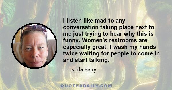 I listen like mad to any conversation taking place next to me just trying to hear why this is funny. Women's restrooms are especially great. I wash my hands twice waiting for people to come in and start talking.