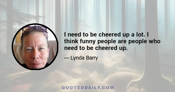 I need to be cheered up a lot. I think funny people are people who need to be cheered up.