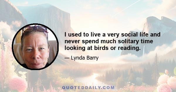 I used to live a very social life and never spend much solitary time looking at birds or reading.