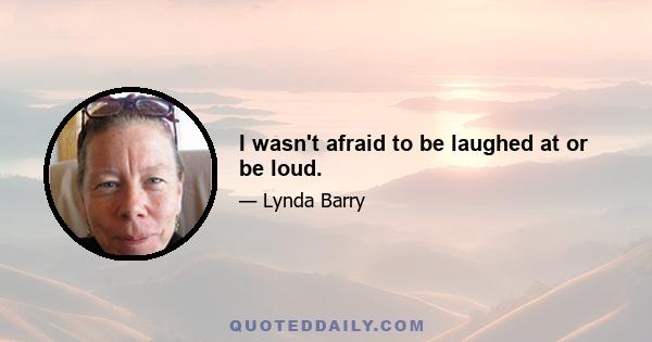 I wasn't afraid to be laughed at or be loud.