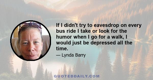 If I didn't try to eavesdrop on every bus ride I take or look for the humor when I go for a walk, I would just be depressed all the time.