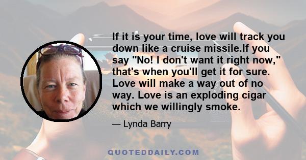 If it is your time, love will track you down like a cruise missile.If you say No! I don't want it right now, that's when you'll get it for sure. Love will make a way out of no way. Love is an exploding cigar which we