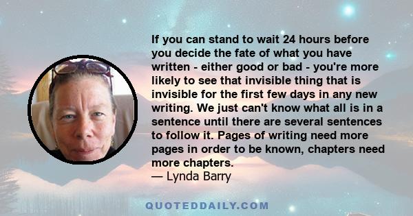 If you can stand to wait 24 hours before you decide the fate of what you have written - either good or bad - you're more likely to see that invisible thing that is invisible for the first few days in any new writing. We 