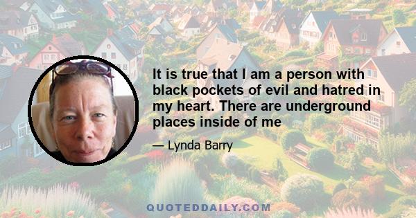 It is true that I am a person with black pockets of evil and hatred in my heart. There are underground places inside of me