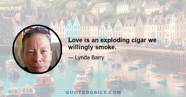 Love is an exploding cigar we willingly smoke.