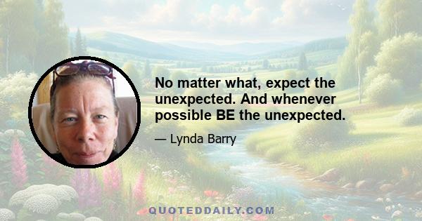 No matter what, expect the unexpected. And whenever possible BE the unexpected.