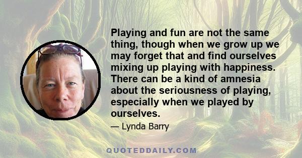 Playing and fun are not the same thing, though when we grow up we may forget that and find ourselves mixing up playing with happiness. There can be a kind of amnesia about the seriousness of playing, especially when we