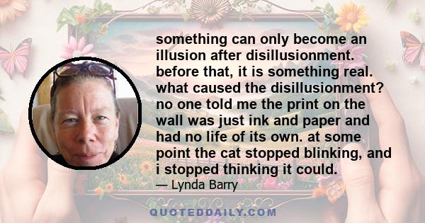 something can only become an illusion after disillusionment. before that, it is something real. what caused the disillusionment? no one told me the print on the wall was just ink and paper and had no life of its own. at 