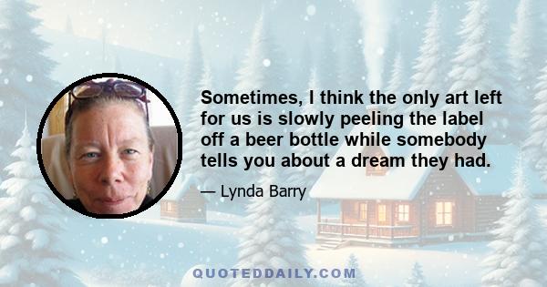 Sometimes, I think the only art left for us is slowly peeling the label off a beer bottle while somebody tells you about a dream they had.