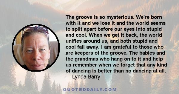 The groove is so mysterious. We're born with it and we lose it and the world seems to split apart before our eyes into stupid and cool. When we get it back, the world unifies around us, and both stupid and cool fall