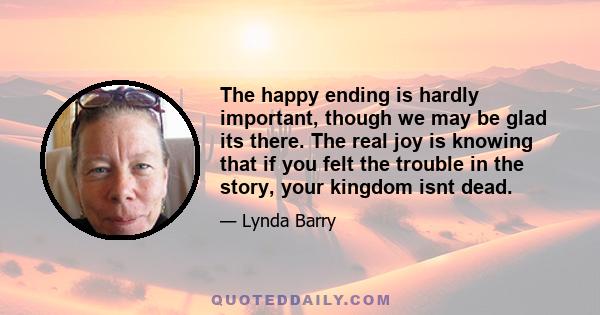 The happy ending is hardly important, though we may be glad its there. The real joy is knowing that if you felt the trouble in the story, your kingdom isnt dead.