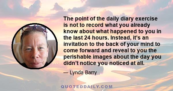 The point of the daily diary exercise is not to record what you already know about what happened to you in the last 24 hours. Instead, it’s an invitation to the back of your mind to come forward and reveal to you the