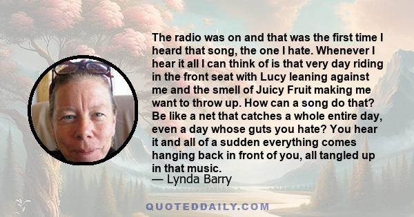 The radio was on and that was the first time I heard that song, the one I hate. Whenever I hear it all I can think of is that very day riding in the front seat with Lucy leaning against me and the smell of Juicy Fruit