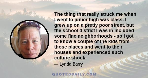 The thing that really struck me when I went to junior high was class. I grew up on a pretty poor street, but the school district I was in included some fine neighborhoods - so I got to know a couple of the kids from