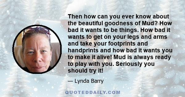 Then how can you ever know about the beautiful goodness of Mud? How bad it wants to be things. How bad it wants to get on your legs and arms and take your footprints and handprints and how bad it wants you to make it