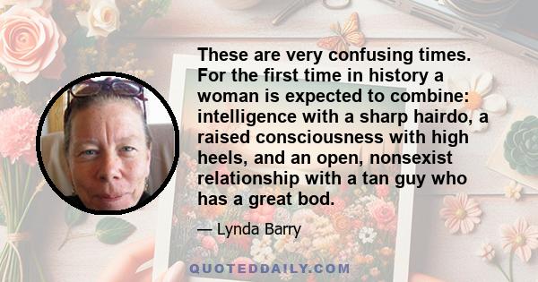 These are very confusing times. For the first time in history a woman is expected to combine: intelligence with a sharp hairdo, a raised consciousness with high heels, and an open, nonsexist relationship with a tan guy